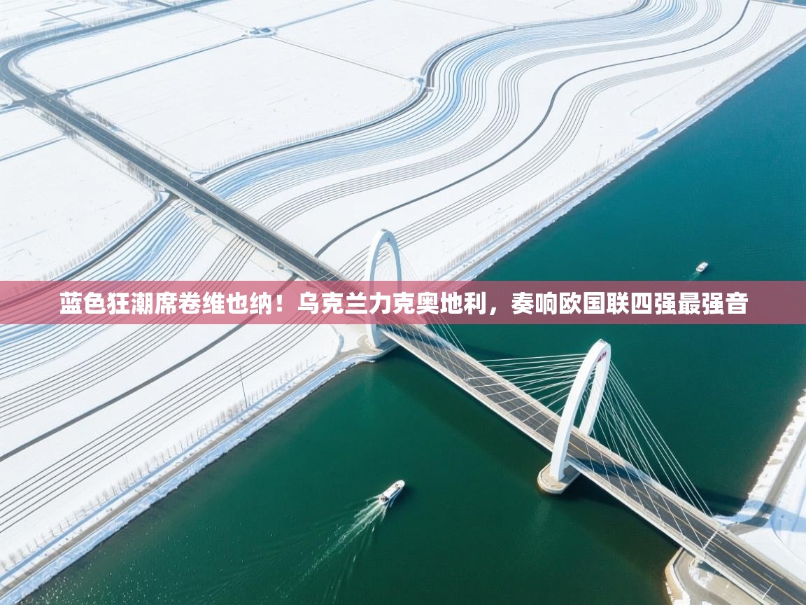 蓝色狂潮席卷维也纳！乌克兰力克奥地利，奏响欧国联四强最强音  第2张