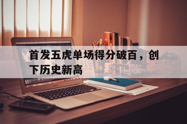 开云体育网页版登录入口-关于首发五虎单场得分破百，创下历史新高的信息